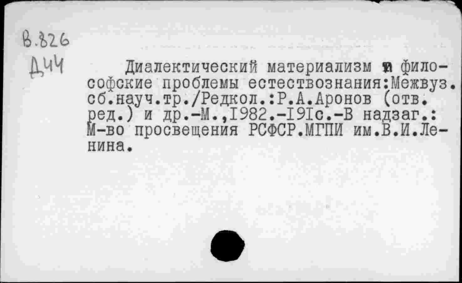 ﻿Д,чЧ
Диалектический материализм и философские проблемы естествознания:Межвуз. об.науч.тр./Редкол.:Р.А.Аронов (отв. ред.) и др.-М.,1982.-191с.-В надзаг.: М-во просвещения РСФСР.МГПИ им.В.И.Ленина.